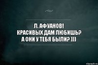 Л. Афуанов!
красивых дам любишь?
А они у тебя были? )))