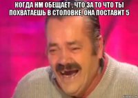 когда нм обещает , что за то что ты похватаешь в столовке, она поставит 5 