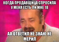 когда продавщица спросила у меня есть ли мне 18 ая ответил не знаю не мерил