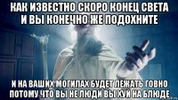 как известно скоро конец света и вы конечно же подохните и на ваших могилах будет лежать говно потому что вы не люди вы хуй на блюде