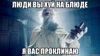 люди вы хуй на блюде я вас проклинаю