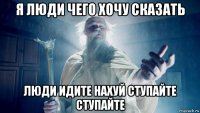 я люди чего хочу сказать люди идите нахуй ступайте ступайте
