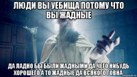 люди вы уебища потому что вы жадные да ладно бы были жадными да чего нибудь хорошего а то жадные да всякого говна