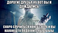 дорогие друзья ну вот вы и дождались скоро случиться конец света и вы наконец то подохните хыыыыы