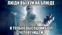 люди вы хуй на блюде и только высоцкий был человечищем