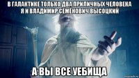в галактике только два приличных человека я и владимир семёнович высоцкий а вы все уебища