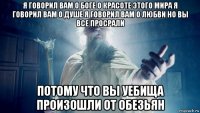 я говорил вам о боге о красоте этого мира я говорил вам о душе я говорил вам о любви но вы все просрали потому что вы уебища произошли от обезьян