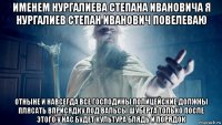 именем нургалиева степана ивановича я нургалиев степан иванович повелеваю отныне и навсегда все господины полицейские должны плясать вприсядку под вальсы шуберта только после этого у нас будет культура блядь и порядок