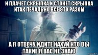 и плачет скрыпка и стонет скрыпка итак печально все это разом а я отвечу идите нахуй кто вы такие я вас не знаю
