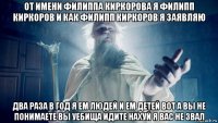 от имени филиппа киркорова я филипп киркоров и как филипп киркоров я заявляю два раза в год я ем людей и ем детей вот а вы не понимаете вы уебища идите нахуй я вас не звал