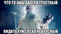 что то наш валера грустный видать хуй сосал невкусный