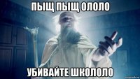 пыщ пыщ ололо убивайте школоло