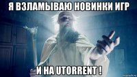 я взламываю новинки игр и на utorrent !