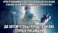 итак я поднимаюсь все выше и выше все выше и выше зачем я поднимаюсь спросите вы да затем чтобы плевать на вас глупые людишки