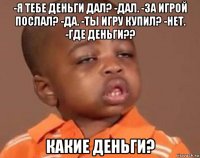 -я тебе деньги дал? -дал. -за игрой послал? -да. -ты игру купил? -нет. -где деньги?? какие деньги?