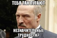 тебя так пугают незначительные трудности?
