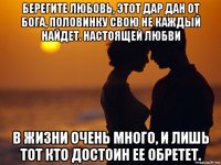 берегите любовь, этот дар дан от бога, половинку свою не каждый найдет. настоящей любви в жизни очень много, и лишь тот кто достоин ее обретет.