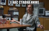 у нас ставка ниже ...