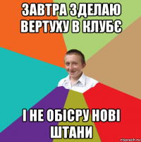 завтра зделаю вертуху в клубє і не обісру нові штани