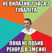 не вилазив 2 часа з тувалета пока не побив рекорд в змєйкі