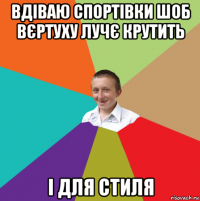 вдіваю спортівки шоб вєртуху лучє крутить і для стиля