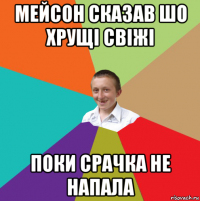 мейсон сказав шо хрущі свіжі поки срачка не напала