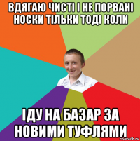 вдягаю чисті і не порвані носки тільки тоді коли іду на базар за новими туфлями