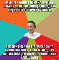 мені тринадцятий минало, мене побили за селом, міліція посадила під купою вонючих какашек, я вздох від побиття за селом та купою какашек, ох, як мені добре почуватися дураком під вонючими какашками.