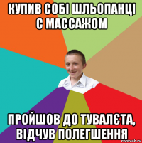 купив собі шльопанці с массажом пройшов до тувалєта, відчув полегшення