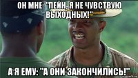 он мне: "пейн, я не чувствую выходных!" а я ему: "а они закончились!"