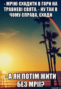 - мрію сходити в гори на травневі свята. - ну так в чому справа, сходи - а як потім жити без мрії?