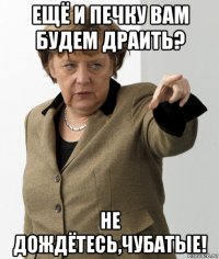 ещё и печку вам будем драить? не дождётесь,чубатые!