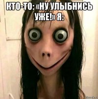 кто-то: «ну улыбнись уже!» я: 