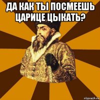 да как ты посмеешь царице цыкать? 