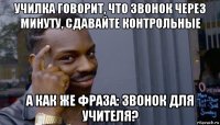 училка говорит, что звонок через минуту, сдавайте контрольные а как же фраза: звонок для учителя?