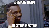 думать надо не этим местом