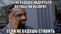 ты не будешь надеяться хотябы на возврат если не будешь ставить