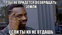 тебе не придется возвращать земли если ты их не отдашь