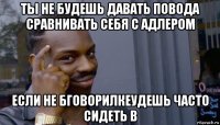 ты не будешь давать повода сравнивать себя с адлером если не бговорилкеудешь часто сидеть в