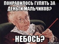 понравилось гулять за деньги мальчиков? небось?