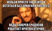 нельзя просто так взять и остаться без алкоголя после 23 ведь галерея градусов работает круглосуточно