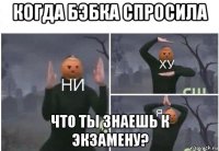 когда бэбка спросила что ты знаешь к экзамену?