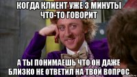 когда клиент уже 3 минуты что-то говорит а ты понимаешь что он даже близко не ответил на твой вопрос