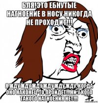 бля!это ебнутые нагноение в носу никогда не проходит!!! я жду жду жду жду жду жду, когда оно наконец-то пройдёт!!!ни у кого такого нагноения нет!!!