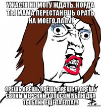 ужас!я не могу ждать, когда ты мама перестанешь орать на моего папу! орёшь орёшь орёшь орёшь!!! орёшь своим мерским голосом!ублюдка ты блин ещё та ёпта!!!