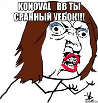 konoval_bb ты сранный уебок!!! 