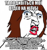 та подивіться мої відео на ютубі то дивитесь всяких карпів, ані лораків, матвієнок, грос, родригесів, валер симуліків блядь, карін паток всяких!досить дивитись!заїбали!дивіться тільки мої спергу потім будете дивитись!