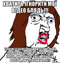 хватить ігнорити мої відео блядь!!! тільки безкінечно дивитеся всяких худякових, діджеїв смашів, ілон купок, ані лораків, таісій повалій, валерій, ан шульгіних та ін!!!