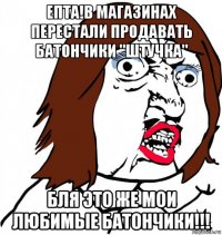 епта!в магазинах перестали продавать батончики "штучка" бля это же мои любимые батончики!!!