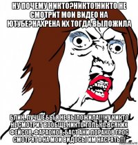 ну почему никто?никто!никто не смотрит мои видео на ютубе?нахрена их тогда выложила блин, лучше бы я не выложила!!!ну никто не смотрит вообще никто только всяких фейсов, фараонов, баст ани лораков грос смотрят а на мои видосы им насрать!!!